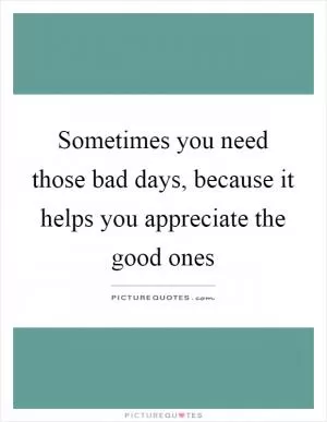 Sometimes you need those bad days, because it helps you appreciate the good ones Picture Quote #1