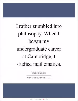I rather stumbled into philosophy. When I began my undergraduate career at Cambridge, I studied mathematics Picture Quote #1