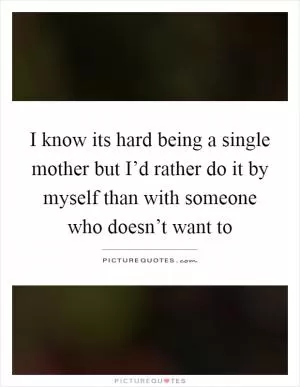 I know its hard being a single mother but I’d rather do it by myself than with someone who doesn’t want to Picture Quote #1