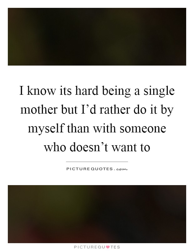 I know its hard being a single mother but I'd rather do it by myself than with someone who doesn't want to Picture Quote #1