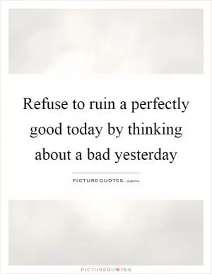 Refuse to ruin a perfectly good today by thinking about a bad yesterday Picture Quote #1