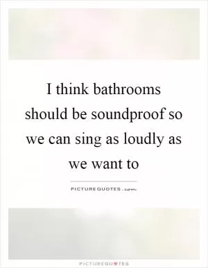 I think bathrooms should be soundproof so we can sing as loudly as we want to Picture Quote #1