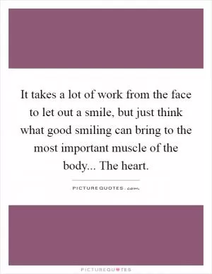 It takes a lot of work from the face to let out a smile, but just think what good smiling can bring to the most important muscle of the body... The heart Picture Quote #1