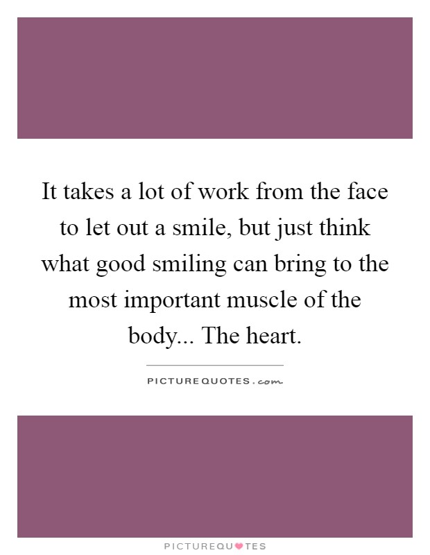 It takes a lot of work from the face to let out a smile, but just think what good smiling can bring to the most important muscle of the body... The heart Picture Quote #1