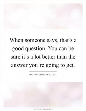 When someone says, that’s a good question. You can be sure it’s a lot better than the answer you’re going to get Picture Quote #1