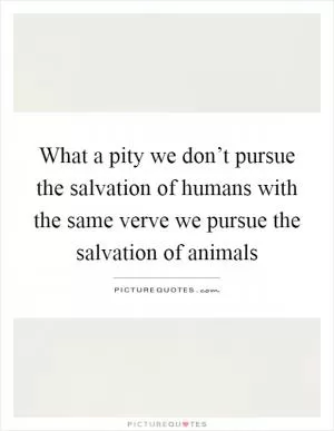 What a pity we don’t pursue the salvation of humans with the same verve we pursue the salvation of animals Picture Quote #1
