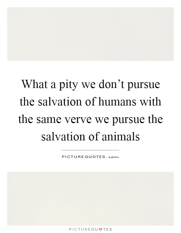What a pity we don't pursue the salvation of humans with the same verve we pursue the salvation of animals Picture Quote #1