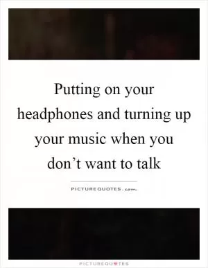 Putting on your headphones and turning up your music when you don’t want to talk Picture Quote #1