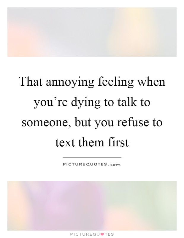That annoying feeling when you're dying to talk to someone, but you refuse to text them first Picture Quote #1