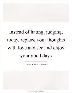 Instead of hating, judging, today, replace your thoughts with love and see and enjoy your good days Picture Quote #1
