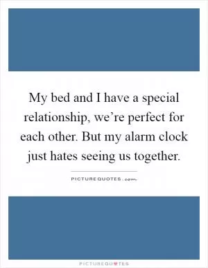 My bed and I have a special relationship, we’re perfect for each other. But my alarm clock just hates seeing us together Picture Quote #1
