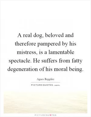 A real dog, beloved and therefore pampered by his mistress, is a lamentable spectacle. He suffers from fatty degeneration of his moral being Picture Quote #1