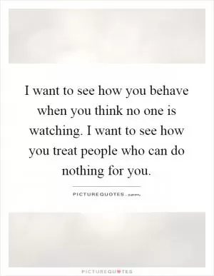 I want to see how you behave when you think no one is watching. I want to see how you treat people who can do nothing for you Picture Quote #1