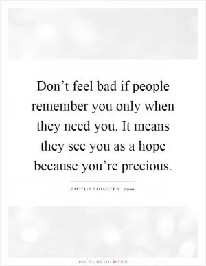 Don’t feel bad if people remember you only when they need you. It means they see you as a hope because you’re precious Picture Quote #1