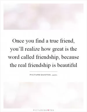 Once you find a true friend, you’ll realize how great is the word called friendship, because the real friendship is beautiful Picture Quote #1