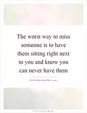 The worst way to miss someone is to have them sitting right next to you and know you can never have them Picture Quote #1