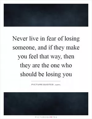 Never live in fear of losing someone, and if they make you feel that way, then they are the one who should be losing you Picture Quote #1