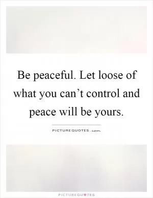 Be peaceful. Let loose of what you can’t control and peace will be yours Picture Quote #1