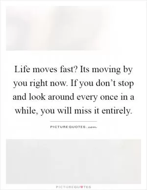 Life moves fast? Its moving by you right now. If you don’t stop and look around every once in a while, you will miss it entirely Picture Quote #1