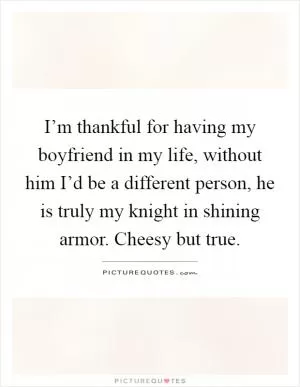 I’m thankful for having my boyfriend in my life, without him I’d be a different person, he is truly my knight in shining armor. Cheesy but true Picture Quote #1