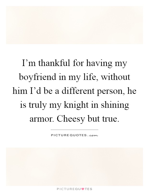 I'm thankful for having my boyfriend in my life, without him I'd be a different person, he is truly my knight in shining armor. Cheesy but true Picture Quote #1