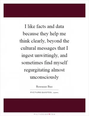 I like facts and data because they help me think clearly, beyond the cultural messages that I ingest unwittingly, and sometimes find myself regurgitating almost unconsciously Picture Quote #1