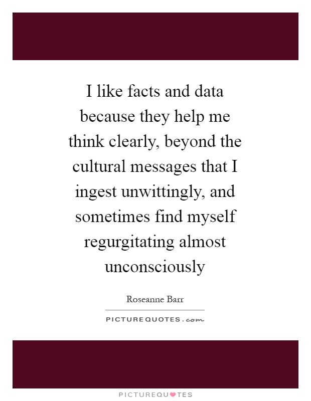 I like facts and data because they help me think clearly, beyond the cultural messages that I ingest unwittingly, and sometimes find myself regurgitating almost unconsciously Picture Quote #1