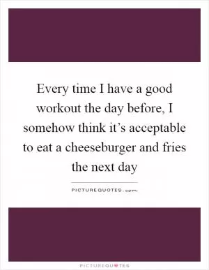 Every time I have a good workout the day before, I somehow think it’s acceptable to eat a cheeseburger and fries the next day Picture Quote #1