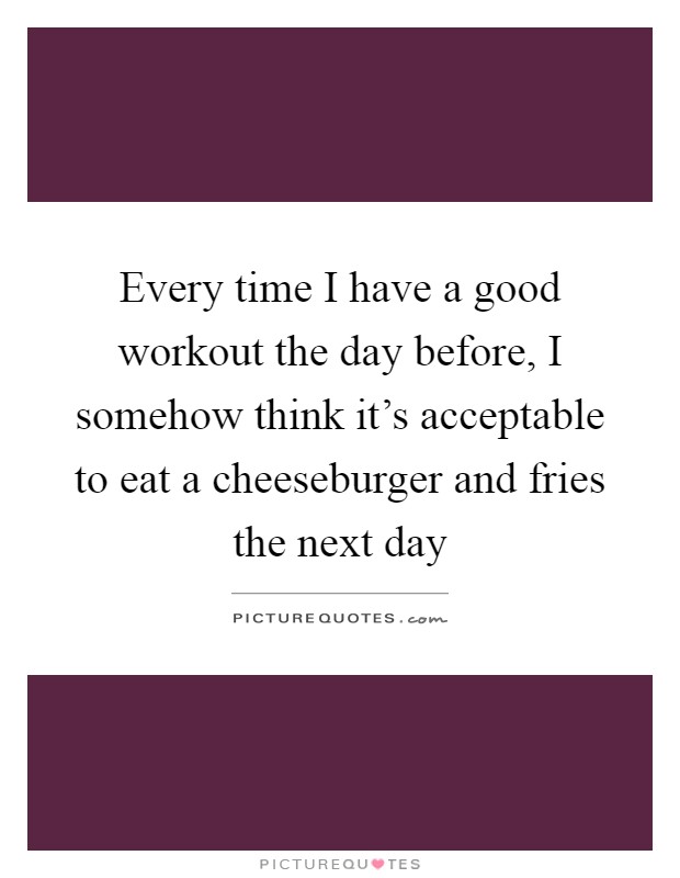 Every time I have a good workout the day before, I somehow think it's acceptable to eat a cheeseburger and fries the next day Picture Quote #1
