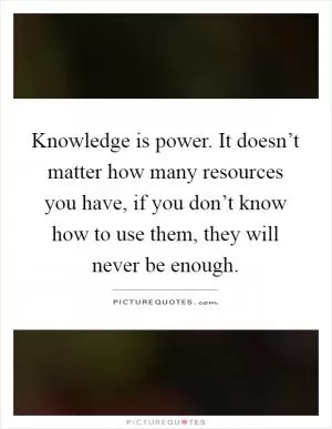 Knowledge is power. It doesn’t matter how many resources you have, if you don’t know how to use them, they will never be enough Picture Quote #1
