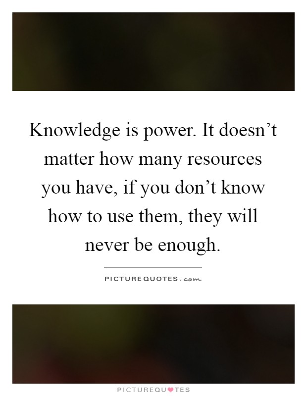 Knowledge is power. It doesn't matter how many resources you have, if you don't know how to use them, they will never be enough Picture Quote #1