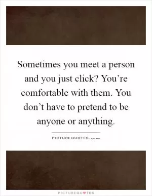 Sometimes you meet a person and you just click? You’re comfortable with them. You don’t have to pretend to be anyone or anything Picture Quote #1