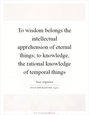 To wisdom belongs the intellectual apprehension of eternal things; to knowledge, the rational knowledge of temporal things Picture Quote #1