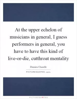 At the upper echelon of musicians in general, I guess performers in general, you have to have this kind of live-or-die, cutthroat mentality Picture Quote #1