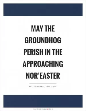 May the groundhog perish in the approaching nor’easter Picture Quote #1