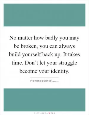 No matter how badly you may be broken, you can always build yourself back up. It takes time. Don’t let your struggle become your identity Picture Quote #1
