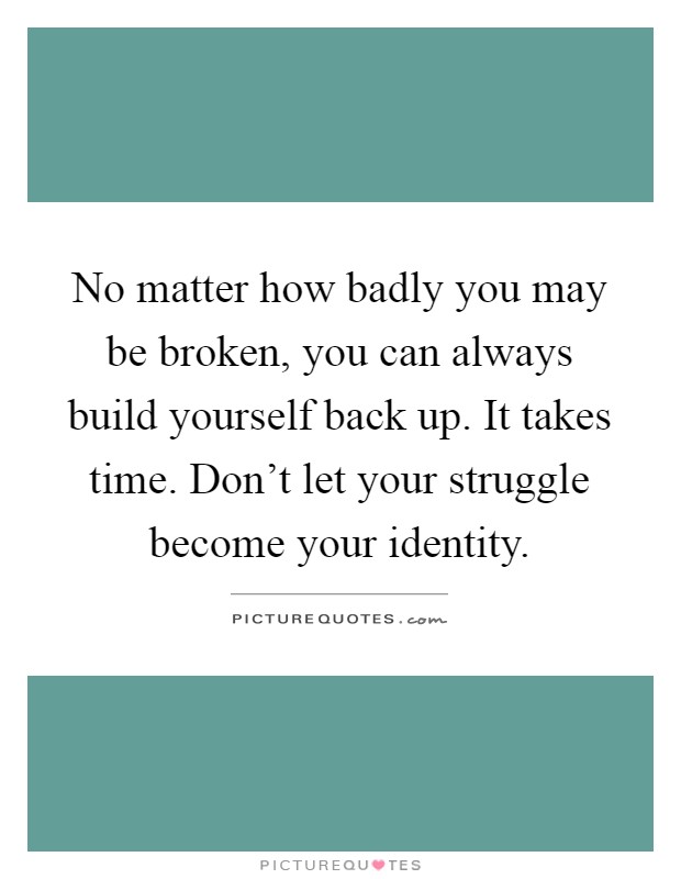 No matter how badly you may be broken, you can always build yourself back up. It takes time. Don't let your struggle become your identity Picture Quote #1