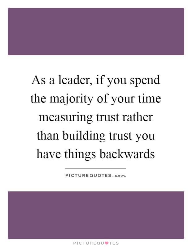 As a leader, if you spend the majority of your time measuring trust rather than building trust you have things backwards Picture Quote #1