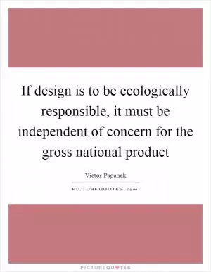 If design is to be ecologically responsible, it must be independent of concern for the gross national product Picture Quote #1