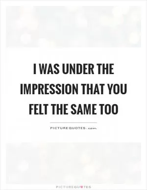 I was under the impression that you felt the same too Picture Quote #1