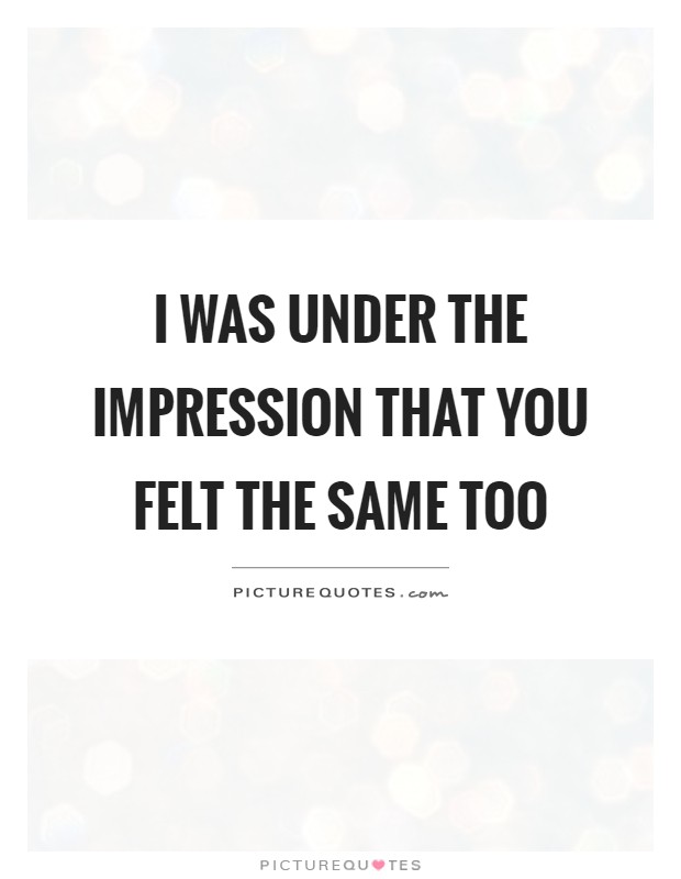 I was under the impression that you felt the same too Picture Quote #1