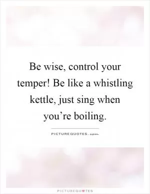 Be wise, control your temper! Be like a whistling kettle, just sing when you’re boiling Picture Quote #1
