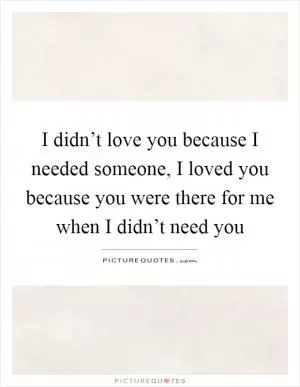 I didn’t love you because I needed someone, I loved you because you were there for me when I didn’t need you Picture Quote #1