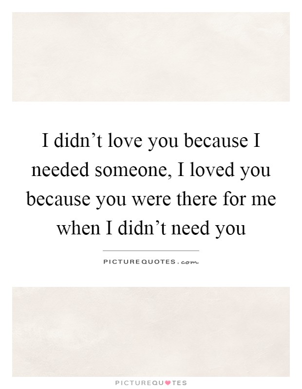 I didn't love you because I needed someone, I loved you because you were there for me when I didn't need you Picture Quote #1