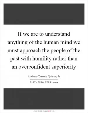 If we are to understand anything of the human mind we must approach the people of the past with humility rather than an overconfident superiority Picture Quote #1