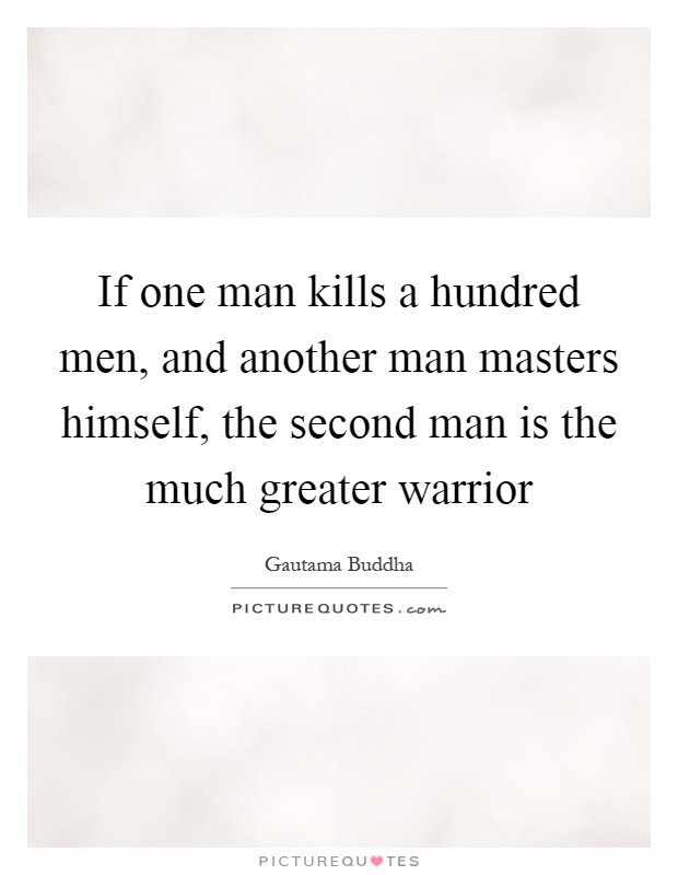 If one man kills a hundred men, and another man masters himself, the second man is the much greater warrior Picture Quote #1
