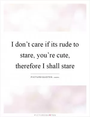 I don’t care if its rude to stare, you’re cute, therefore I shall stare Picture Quote #1