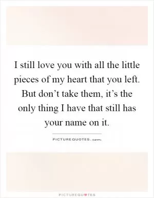 I still love you with all the little pieces of my heart that you left. But don’t take them, it’s the only thing I have that still has your name on it Picture Quote #1