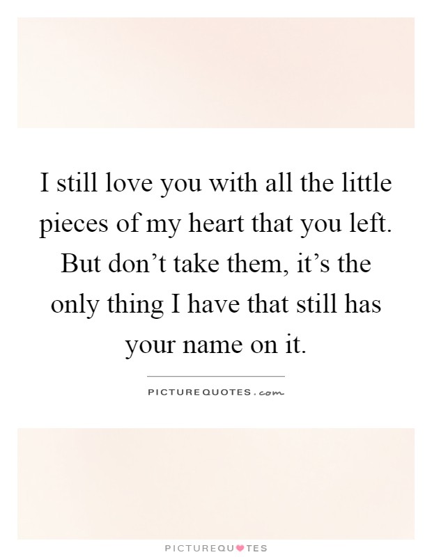 I still love you with all the little pieces of my heart that you left. But don't take them, it's the only thing I have that still has your name on it Picture Quote #1