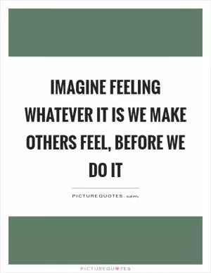 Imagine feeling whatever it is we make others feel, before we do it Picture Quote #1